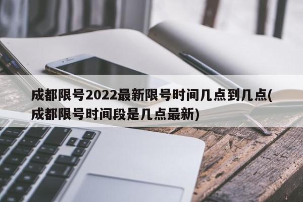 成都限号2022最新限号时间几点到几点(成都限号时间段是几点最新)