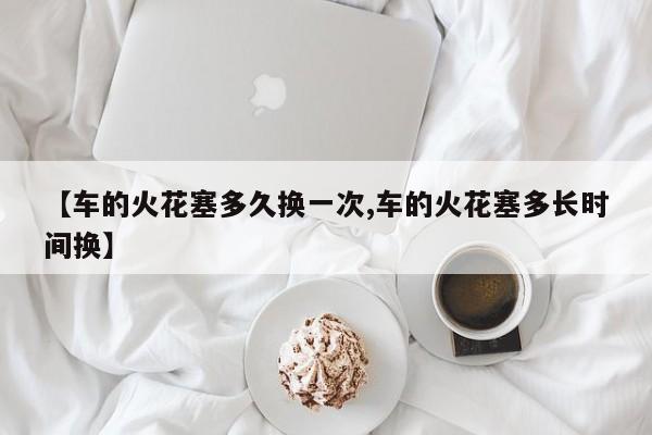 【车的火花塞多久换一次,车的火花塞多长时间换】