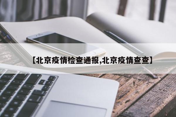 【北京疫情检查通报,北京疫情查查】