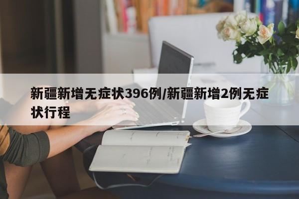 新疆新增无症状396例/新疆新增2例无症状行程