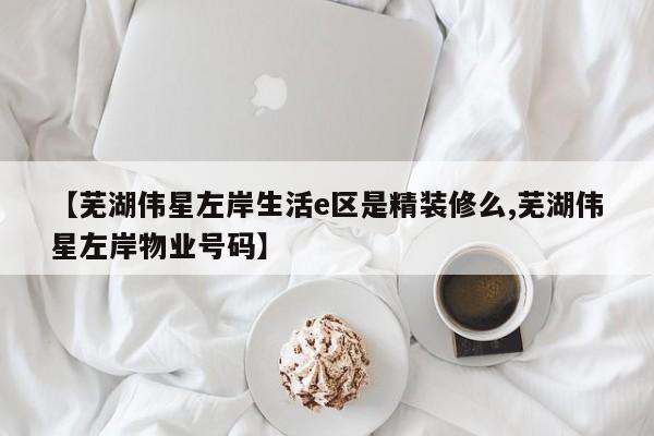 【芜湖伟星左岸生活e区是精装修么,芜湖伟星左岸物业号码】