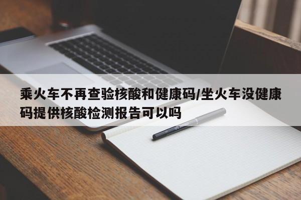 乘火车不再查验核酸和健康码/坐火车没健康码提供核酸检测报告可以吗