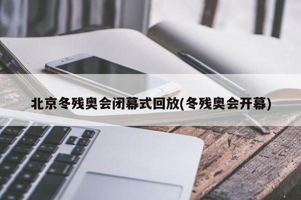 北京冬残奥会闭幕式回放(冬残奥会开幕)