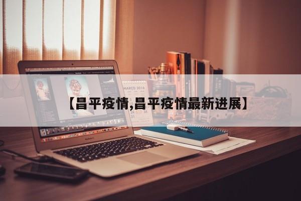 【昌平疫情,昌平疫情最新进展】