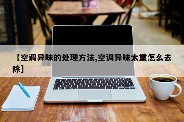 【空调异味的处理方法,空调异味太重怎么去除】