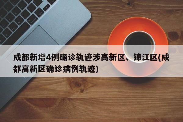 成都新增4例确诊轨迹涉高新区、锦江区(成都高新区确诊病例轨迹)