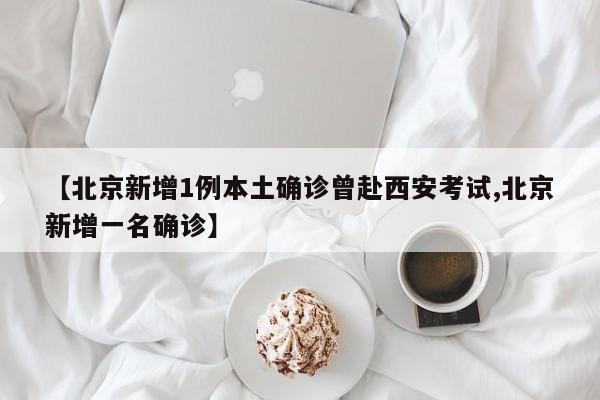 【北京新增1例本土确诊曾赴西安考试,北京新增一名确诊】