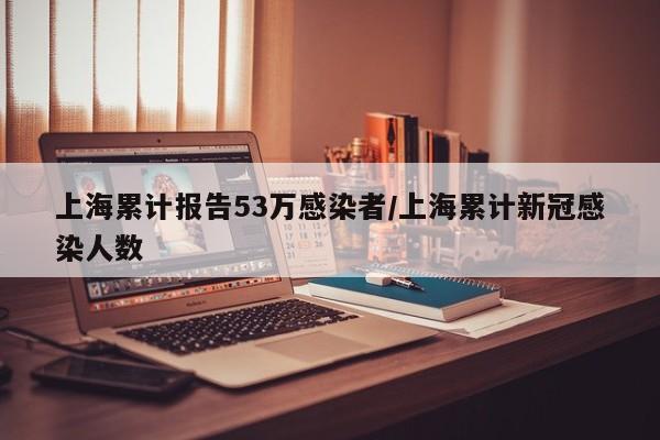 上海累计报告53万感染者/上海累计新冠感染人数