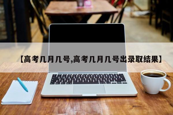 【高考几月几号,高考几月几号出录取结果】