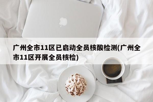广州全市11区已启动全员核酸检测(广州全市11区开展全员核检)