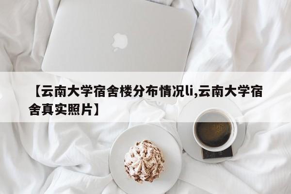 【云南大学宿舍楼分布情况li,云南大学宿舍真实照片】