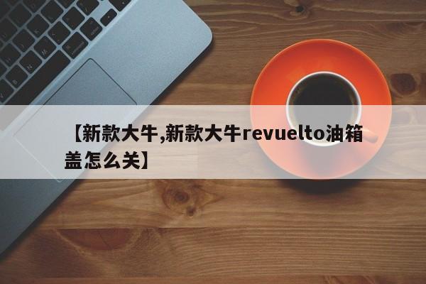 【新款大牛,新款大牛revuelto油箱盖怎么关】