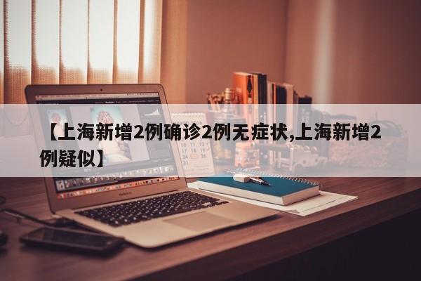 【上海新增2例确诊2例无症状,上海新增2例疑似】